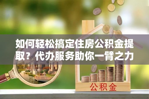 安远如何轻松搞定住房公积金提取？代办服务助你一臂之力