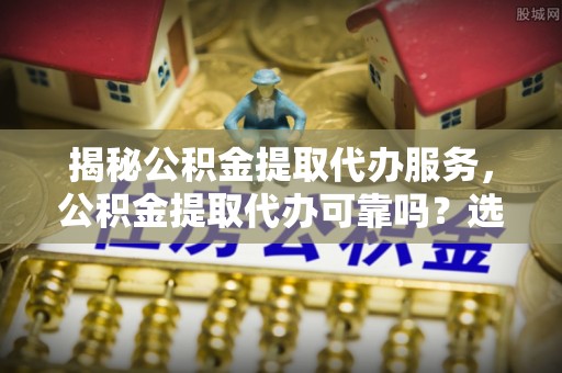 安远揭秘公积金提取代办服务，公积金提取代办可靠吗？选择需谨慎