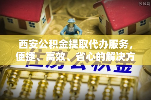 安远西安公积金提取代办服务，便捷、高效、省心的解决方案